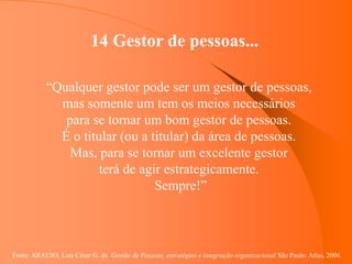 Fonte: ARAUJO, Luis César G. de. Gestão de Pessoas; estratégias e integração organizacional São Paulo: Atlas, 2006.
14 Gestor de pessoas...
“Qualquer gestor pode ser um gestor de pessoas,
mas somente um tem os meios necessários
para se tornar um bom gestor de pessoas.
É o titular (ou a titular) da área de pessoas.
Mas, para se tornar um excelente gestor
terá de agir estrategicamente.
Sempre!”
 