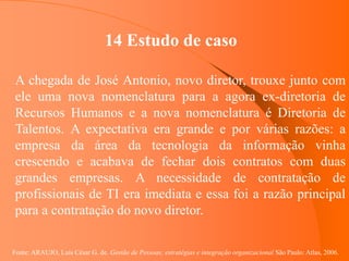 Fonte: ARAUJO, Luis César G. de. Gestão de Pessoas; estratégias e integração organizacional São Paulo: Atlas, 2006.
14 Estudo de caso
A chegada de José Antonio, novo diretor, trouxe junto com
ele uma nova nomenclatura para a agora ex-diretoria de
Recursos Humanos e a nova nomenclatura é Diretoria de
Talentos. A expectativa era grande e por várias razões: a
empresa da área da tecnologia da informação vinha
crescendo e acabava de fechar dois contratos com duas
grandes empresas. A necessidade de contratação de
profissionais de TI era imediata e essa foi a razão principal
para a contratação do novo diretor.
 