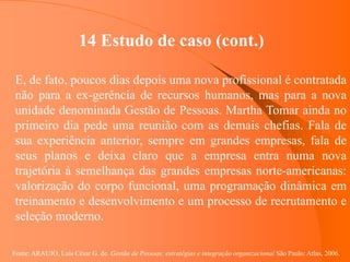 Fonte: ARAUJO, Luis César G. de. Gestão de Pessoas; estratégias e integração organizacional São Paulo: Atlas, 2006.
14 Estudo de caso (cont.)
E, de fato, poucos dias depois uma nova profissional é contratada
não para a ex-gerência de recursos humanos, mas para a nova
unidade denominada Gestão de Pessoas. Martha Tomar ainda no
primeiro dia pede uma reunião com as demais chefias. Fala de
sua experiência anterior, sempre em grandes empresas, fala de
seus planos e deixa claro que a empresa entra numa nova
trajetória à semelhança das grandes empresas norte-americanas:
valorização do corpo funcional, uma programação dinâmica em
treinamento e desenvolvimento e um processo de recrutamento e
seleção moderno.
 