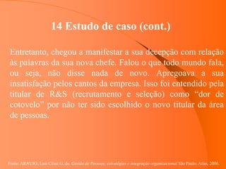 Fonte: ARAUJO, Luis César G. de. Gestão de Pessoas; estratégias e integração organizacional São Paulo: Atlas, 2006.
14 Estudo de caso (cont.)
Entretanto, chegou a manifestar a sua decepção com relação
às palavras da sua nova chefe. Falou o que todo mundo fala,
ou seja, não disse nada de novo. Apregoava a sua
insatisfação pelos cantos da empresa. Isso foi entendido pela
titular de R&S (recrutamento e seleção) como “dor de
cotovelo” por não ter sido escolhido o novo titular da área
de pessoas.
 