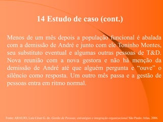 Fonte: ARAUJO, Luis César G. de. Gestão de Pessoas; estratégias e integração organizacional São Paulo: Atlas, 2006.
14 Estudo de caso (cont.)
Menos de um mês depois a população funcional é abalada
com a demissão de André e junto com ele Toninho Montes,
seu substituto eventual e algumas outras pessoas de T&D.
Nova reunião com a nova gestora e não há menção da
demissão de André até que alguém pergunta e “ouve” o
silêncio como resposta. Um outro mês passa e a gestão de
pessoas entra em ritmo normal.
 