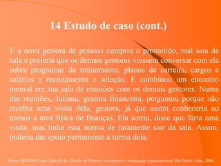 Fonte: ARAUJO, Luis César G. de. Gestão de Pessoas; estratégias e integração organizacional São Paulo: Atlas, 2006.
14 Estudo de caso (cont.)
E a nova gestora de pessoas cumpriu o prometido, mal saia da
sala e preferia que os demais gestores viessem conversar com ela
sobre programas de treinamento, planos de carreira, cargos e
salários e recrutamento e seleção. E combinou um encontro
mensal em sua sala de reuniões com os demais gestores. Numa
das reuniões, Juliana, gestora financeira, perguntou porque não
recebia uma visita dela, gestora, já que assim conheceria ao
menos a área física de finanças. Ela sorriu, disse que faria uma
visita, mas tinha essa norma de raramente sair da sala. Assim,
poderia dar apoio permanente à turma dela.
 