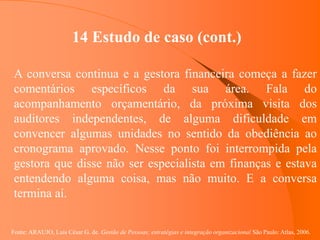Fonte: ARAUJO, Luis César G. de. Gestão de Pessoas; estratégias e integração organizacional São Paulo: Atlas, 2006.
14 Estudo de caso (cont.)
A conversa continua e a gestora financeira começa a fazer
comentários específicos da sua área. Fala do
acompanhamento orçamentário, da próxima visita dos
auditores independentes, de alguma dificuldade em
convencer algumas unidades no sentido da obediência ao
cronograma aprovado. Nesse ponto foi interrompida pela
gestora que disse não ser especialista em finanças e estava
entendendo alguma coisa, mas não muito. E a conversa
termina aí.
 