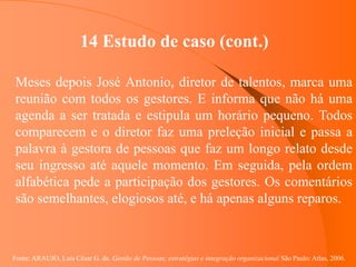 Fonte: ARAUJO, Luis César G. de. Gestão de Pessoas; estratégias e integração organizacional São Paulo: Atlas, 2006.
14 Estudo de caso (cont.)
Meses depois José Antonio, diretor de talentos, marca uma
reunião com todos os gestores. E informa que não há uma
agenda a ser tratada e estipula um horário pequeno. Todos
comparecem e o diretor faz uma preleção inicial e passa a
palavra à gestora de pessoas que faz um longo relato desde
seu ingresso até aquele momento. Em seguida, pela ordem
alfabética pede a participação dos gestores. Os comentários
são semelhantes, elogiosos até, e há apenas alguns reparos.
 