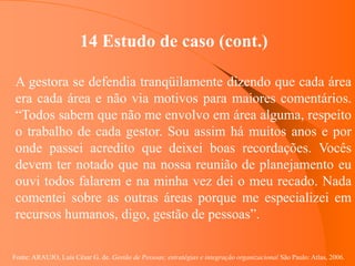 Fonte: ARAUJO, Luis César G. de. Gestão de Pessoas; estratégias e integração organizacional São Paulo: Atlas, 2006.
14 Estudo de caso (cont.)
A gestora se defendia tranqüilamente dizendo que cada área
era cada área e não via motivos para maiores comentários.
“Todos sabem que não me envolvo em área alguma, respeito
o trabalho de cada gestor. Sou assim há muitos anos e por
onde passei acredito que deixei boas recordações. Vocês
devem ter notado que na nossa reunião de planejamento eu
ouvi todos falarem e na minha vez dei o meu recado. Nada
comentei sobre as outras áreas porque me especializei em
recursos humanos, digo, gestão de pessoas”.
 