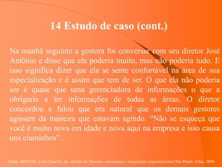 Fonte: ARAUJO, Luis César G. de. Gestão de Pessoas; estratégias e integração organizacional São Paulo: Atlas, 2006.
14 Estudo de caso (cont.)
Na manhã seguinte a gestora foi conversar com seu diretor José
Antônio e disse que ela poderia muito, mas não poderia tudo. E
isso significa dizer que ela se sente confortável na área de sua
especialização e é assim que tem de ser. O que ela não poderia
ser é quase que uma gerenciadora de informações o que a
obrigaria a ter informações de todas as áreas. O diretor
concordou e falou que era natural que os demais gestores
agissem da maneira que estavam agindo. “Não se esqueça que
você é muito nova em idade e nova aqui na empresa e isso causa
uns ciuminhos”.
 