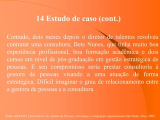 Fonte: ARAUJO, Luis César G. de. Gestão de Pessoas; estratégias e integração organizacional São Paulo: Atlas, 2006.
14 Estudo de caso (cont.)
Contudo, dois meses depois o diretor de talentos resolveu
contratar uma consultora, Bete Nunes, que tinha muito boa
experiência profissional, boa formação acadêmica e dois
cursos em nível de pós-graduação em gestão estratégica de
pessoas. E seu compromisso seria prestar consultoria à
gestora de pessoas visando a uma atuação de forma
estratégica. Difícil imaginar o grau de relacionamento entre
a gestora de pessoas e a consultora.
 