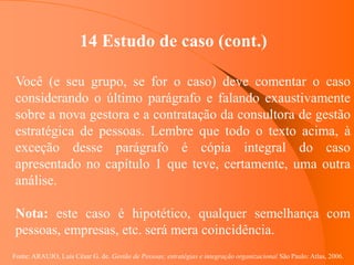 Fonte: ARAUJO, Luis César G. de. Gestão de Pessoas; estratégias e integração organizacional São Paulo: Atlas, 2006.
14 Estudo de caso (cont.)
Você (e seu grupo, se for o caso) deve comentar o caso
considerando o último parágrafo e falando exaustivamente
sobre a nova gestora e a contratação da consultora de gestão
estratégica de pessoas. Lembre que todo o texto acima, à
exceção desse parágrafo é cópia integral do caso
apresentado no capítulo 1 que teve, certamente, uma outra
análise.
Nota: este caso é hipotético, qualquer semelhança com
pessoas, empresas, etc. será mera coincidência.
 
