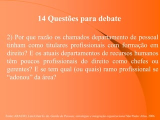 Fonte: ARAUJO, Luis César G. de. Gestão de Pessoas; estratégias e integração organizacional São Paulo: Atlas, 2006.
14 Questões para debate
2) Por que razão os chamados departamento de pessoal
tinham como titulares profissionais com formação em
direito? E os atuais departamentos de recursos humanos
têm poucos profissionais do direito como chefes ou
gerentes? E se tem qual (ou quais) ramo profissional se
“adonou” da área?
 