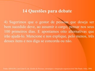 Fonte: ARAUJO, Luis César G. de. Gestão de Pessoas; estratégias e integração organizacional São Paulo: Atlas, 2006.
14 Questões para debate
4) Sugerimos que o gestor de pessoas que deseja ser
bem sucedido deve, ao assumir o cargo, pensar nos seus
100 primeiros dias. E apontamos oito alternativas que
irão ajudá-lo. Mencione e nos explique, pelo menos, três
desses itens e nos diga se concorda ou não.
 
