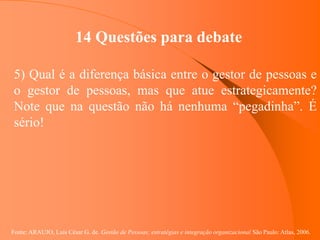 Fonte: ARAUJO, Luis César G. de. Gestão de Pessoas; estratégias e integração organizacional São Paulo: Atlas, 2006.
14 Questões para debate
5) Qual é a diferença básica entre o gestor de pessoas e
o gestor de pessoas, mas que atue estrategicamente?
Note que na questão não há nenhuma “pegadinha”. É
sério!
 