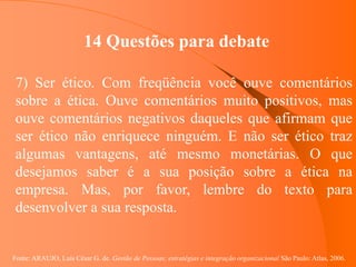 Fonte: ARAUJO, Luis César G. de. Gestão de Pessoas; estratégias e integração organizacional São Paulo: Atlas, 2006.
14 Questões para debate
7) Ser ético. Com freqüência você ouve comentários
sobre a ética. Ouve comentários muito positivos, mas
ouve comentários negativos daqueles que afirmam que
ser ético não enriquece ninguém. E não ser ético traz
algumas vantagens, até mesmo monetárias. O que
desejamos saber é a sua posição sobre a ética na
empresa. Mas, por favor, lembre do texto para
desenvolver a sua resposta.
 