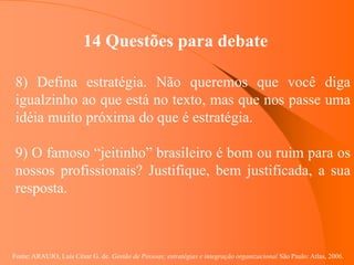 Fonte: ARAUJO, Luis César G. de. Gestão de Pessoas; estratégias e integração organizacional São Paulo: Atlas, 2006.
14 Questões para debate
8) Defina estratégia. Não queremos que você diga
igualzinho ao que está no texto, mas que nos passe uma
idéia muito próxima do que é estratégia.
9) O famoso “jeitinho” brasileiro é bom ou ruim para os
nossos profissionais? Justifique, bem justificada, a sua
resposta.
 