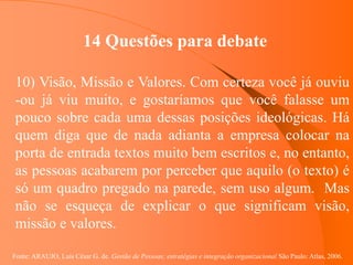 Fonte: ARAUJO, Luis César G. de. Gestão de Pessoas; estratégias e integração organizacional São Paulo: Atlas, 2006.
14 Questões para debate
10) Visão, Missão e Valores. Com certeza você já ouviu
-ou já viu muito, e gostaríamos que você falasse um
pouco sobre cada uma dessas posições ideológicas. Há
quem diga que de nada adianta a empresa colocar na
porta de entrada textos muito bem escritos e, no entanto,
as pessoas acabarem por perceber que aquilo (o texto) é
só um quadro pregado na parede, sem uso algum. Mas
não se esqueça de explicar o que significam visão,
missão e valores.
 