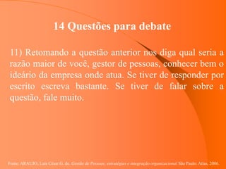 Fonte: ARAUJO, Luis César G. de. Gestão de Pessoas; estratégias e integração organizacional São Paulo: Atlas, 2006.
14 Questões para debate
11) Retomando a questão anterior nos diga qual seria a
razão maior de você, gestor de pessoas, conhecer bem o
ideário da empresa onde atua. Se tiver de responder por
escrito escreva bastante. Se tiver de falar sobre a
questão, fale muito.
 