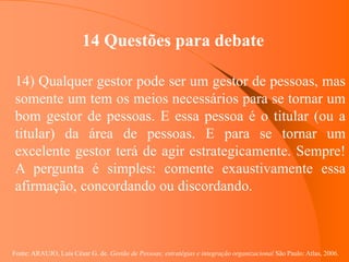 Fonte: ARAUJO, Luis César G. de. Gestão de Pessoas; estratégias e integração organizacional São Paulo: Atlas, 2006.
14 Questões para debate
14) Qualquer gestor pode ser um gestor de pessoas, mas
somente um tem os meios necessários para se tornar um
bom gestor de pessoas. E essa pessoa é o titular (ou a
titular) da área de pessoas. E para se tornar um
excelente gestor terá de agir estrategicamente. Sempre!
A pergunta é simples: comente exaustivamente essa
afirmação, concordando ou discordando.
 