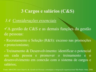 Fonte: ARAUJO, Luis César G. de. Gestão de Pessoas; estratégias e integração organizacional São Paulo: Atlas, 2006.
3 Cargos e salários (C&S)
3.4 Considerações essenciais
A gestão de C&S e as demais funções da gestão
de pessoas:
- Recrutamento e Seleção (R&S): excesso nas promoções
e protecionismo;
- Treinamento & Desenvolvimento: identificar o potencial
em cada pessoa e promover o treinamento e o
desenvolvimento em conexão com o sistema de cargos e
salários;
 