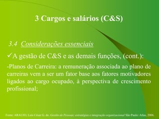 Fonte: ARAUJO, Luis César G. de. Gestão de Pessoas; estratégias e integração organizacional São Paulo: Atlas, 2006.
3 Cargos e salários (C&S)
3.4 Considerações essenciais
A gestão de C&S e as demais funções, (cont.):
-Planos de Carreira: a remuneração associada ao plano de
carreiras vem a ser um fator base aos fatores motivadores
ligados ao cargo ocupado, à perspectiva de crescimento
profissional;
 