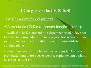 Fonte: ARAUJO, Luis César G. de. Gestão de Pessoas; estratégias e integração organizacional São Paulo: Atlas, 2006.
3 Cargos e salários (C&S)
3.4 Considerações essenciais
A gestão de C&S e as demais funções, (cont.):
- Avaliação de Desempenho: o desempenho não deve ser
totalmente associado à remuneração financeira e, por
muito menos, confundido com pontualidade ou
assiduidade; e
- Benefícios Sociais: os benefícios servem também como
premiação para o bom desempenho, suplementam o plano
de cargos e salários.
 