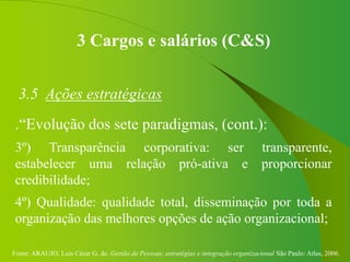 Fonte: ARAUJO, Luis César G. de. Gestão de Pessoas; estratégias e integração organizacional São Paulo: Atlas, 2006.
3 Cargos e salários (C&S)
3.5 Ações estratégicas
.“Evolução dos sete paradigmas, (cont.):
3º) Transparência corporativa: ser transparente,
estabelecer uma relação pró-ativa e proporcionar
credibilidade;
4º) Qualidade: qualidade total, disseminação por toda a
organização das melhores opções de ação organizacional;
 