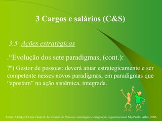 Fonte: ARAUJO, Luis César G. de. Gestão de Pessoas; estratégias e integração organizacional São Paulo: Atlas, 2006.
3 Cargos e salários (C&S)
3.5 Ações estratégicas
.“Evolução dos sete paradigmas, (cont.):
7º) Gestor de pessoas: deverá atuar estrategicamente e ser
competente nesses novos paradigmas, em paradigmas que
“apostam” na ação sistêmica, integrada.
 