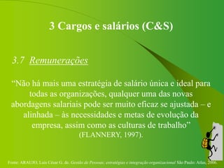 Fonte: ARAUJO, Luis César G. de. Gestão de Pessoas; estratégias e integração organizacional São Paulo: Atlas, 2006.
3 Cargos e salários (C&S)
3.7 Remunerações
“Não há mais uma estratégia de salário única e ideal para
todas as organizações, qualquer uma das novas
abordagens salariais pode ser muito eficaz se ajustada – e
alinhada – às necessidades e metas de evolução da
empresa, assim como as culturas de trabalho”
(FLANNERY, 1997).
 