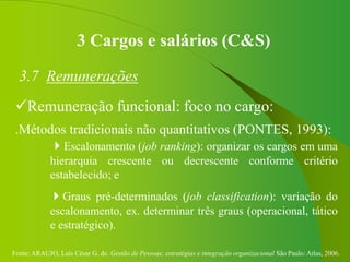 Fonte: ARAUJO, Luis César G. de. Gestão de Pessoas; estratégias e integração organizacional São Paulo: Atlas, 2006.
3 Cargos e salários (C&S)
3.7 Remunerações
Remuneração funcional: foco no cargo:
.Métodos tradicionais não quantitativos (PONTES, 1993):
Escalonamento (job ranking): organizar os cargos em uma
hierarquia crescente ou decrescente conforme critério
estabelecido; e
Graus pré-determinados (job classification): variação do
escalonamento, ex. determinar três graus (operacional, tático
e estratégico).
 