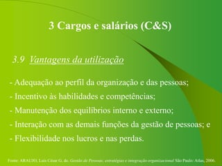 Fonte: ARAUJO, Luis César G. de. Gestão de Pessoas; estratégias e integração organizacional São Paulo: Atlas, 2006.
3 Cargos e salários (C&S)
3.9 Vantagens da utilização
- Adequação ao perfil da organização e das pessoas;
- Incentivo às habilidades e competências;
- Manutenção dos equilíbrios interno e externo;
- Interação com as demais funções da gestão de pessoas; e
- Flexibilidade nos lucros e nas perdas.
 
