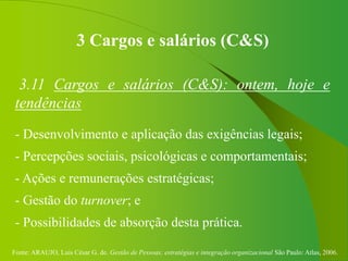 Fonte: ARAUJO, Luis César G. de. Gestão de Pessoas; estratégias e integração organizacional São Paulo: Atlas, 2006.
3 Cargos e salários (C&S)
3.11 Cargos e salários (C&S): ontem, hoje e
tendências
- Desenvolvimento e aplicação das exigências legais;
- Percepções sociais, psicológicas e comportamentais;
- Ações e remunerações estratégicas;
- Gestão do turnover; e
- Possibilidades de absorção desta prática.
 