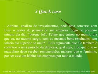 Fonte: ARAUJO, Luis César G. de. Gestão de Pessoas; estratégias e integração organizacional São Paulo: Atlas, 2006.
3 Quick case
- Adriana, analista de investimentos, pede uma conversa com
Luis, o gestor de pessoas de sua empresa. Logo no primeiro
minuto ela diz: “porque João Felipe que entrou no mesmo dia
que eu, no mesmo cargo, com os mesmos bons resultados, tem
salário tão superior ao meu?”. Luis argumenta que ele também é
contrário a uma posição da diretoria, qual seja, a de que o sexo
masculino deve receber remunerações maiores que o feminino,
por ser esse um hábito das empresas por todo o mundo.
 