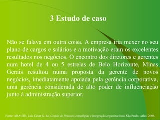 Fonte: ARAUJO, Luis César G. de. Gestão de Pessoas; estratégias e integração organizacional São Paulo: Atlas, 2006.
3 Estudo de caso
Não se falava em outra coisa. A empresa iria mexer no seu
plano de cargos e salários e a motivação eram os excelentes
resultados nos negócios. O encontro dos diretores e gerentes
num hotel de 4 ou 5 estrelas de Belo Horizonte, Minas
Gerais resultou numa proposta da gerente de novos
negócios, imediatamente apoiada pela gerência corporativa,
uma gerência considerada de alto poder de influenciação
junto à administração superior.
 
