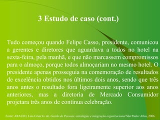 Fonte: ARAUJO, Luis César G. de. Gestão de Pessoas; estratégias e integração organizacional São Paulo: Atlas, 2006.
3 Estudo de caso (cont.)
Tudo começou quando Felipe Casso, presidente, comunicou
a gerentes e diretores que aguardava a todos no hotel na
sexta-feira, pela manhã, e que não marcassem compromissos
para o almoço, porque todos almoçariam no mesmo hotel. O
presidente apenas prosseguia na comemoração de resultados
de excelência obtidos nos últimos dois anos, sendo que três
anos antes o resultado fora ligeiramente superior aos anos
anteriores, mas a diretoria de Mercado Consumidor
projetara três anos de contínua celebração.
 