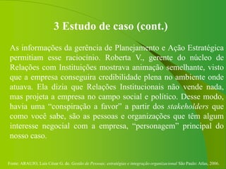 Fonte: ARAUJO, Luis César G. de. Gestão de Pessoas; estratégias e integração organizacional São Paulo: Atlas, 2006.
3 Estudo de caso (cont.)
As informações da gerência de Planejamento e Ação Estratégica
permitiam esse raciocínio. Roberta V., gerente do núcleo de
Relações com Instituições mostrava animação semelhante, visto
que a empresa conseguira credibilidade plena no ambiente onde
atuava. Ela dizia que Relações Institucionais não vende nada,
mas projeta a empresa no campo social e político. Desse modo,
havia uma “conspiração a favor” a partir dos stakeholders que
como você sabe, são as pessoas e organizações que têm algum
interesse negocial com a empresa, “personagem” principal do
nosso caso.
 