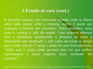 Fonte: ARAUJO, Luis César G. de. Gestão de Pessoas; estratégias e integração organizacional São Paulo: Atlas, 2006.
3 Estudo de caso (cont.)
O encontro começa com conversas isoladas onde se falava
sobre tudo, menos sobre a empresa, enfim, é assim que
começam a maioria dos encontros. Todos presentes, mesa
posta e começa o café da manhã. Uma pequena abertura
com o presidente agradecendo a presença de todos e
informando que terminado o café todos deveriam se dirigir
para o salão azul no 2º andar e ainda faz uma brincadeirinha:
“Salão azul e vocês ainda queriam uma cor que melhor
representasse a nossa empresa nesse momento tão
especial?”.
 