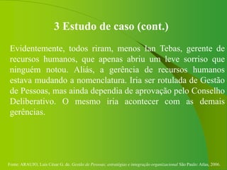 Fonte: ARAUJO, Luis César G. de. Gestão de Pessoas; estratégias e integração organizacional São Paulo: Atlas, 2006.
3 Estudo de caso (cont.)
Evidentemente, todos riram, menos Ian Tebas, gerente de
recursos humanos, que apenas abriu um leve sorriso que
ninguém notou. Aliás, a gerência de recursos humanos
estava mudando a nomenclatura. Iria ser rotulada de Gestão
de Pessoas, mas ainda dependia de aprovação pelo Conselho
Deliberativo. O mesmo iria acontecer com as demais
gerências.
 
