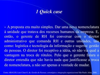 Fonte: ARAUJO, Luis César G. de. Gestão de Pessoas; estratégias e integração organizacional São Paulo: Atlas, 2006.
1 Quick case
- A proposta era muito simples. Dar uma nova nomenclatura
à unidade que tratava dos recursos humanos da empresa. E,
então, o gerente de RH foi conversar com o diretor
administrativo que comanda RH e outras unidades, tais
como: logística e tecnologia da informação e sugeriu: gestão
de pessoas. O diretor foi receptivo a idéia, só não via qual a
vantagem na troca de rótulos. Pelo que o gerente falara o
diretor entendia que não havia nada que justificasse a troca
de nomenclatura, a não ser apenas a vontade de mudar.
 