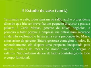 Fonte: ARAUJO, Luis César G. de. Gestão de Pessoas; estratégias e integração organizacional São Paulo: Atlas, 2006.
3 Estudo de caso (cont.)
Terminado o café, todos passam ao salão azul e o presidente
dizendo que iria ser breve faz um pequeno discurso e passa a
palavra à Carla Matias, gerente de novos negócios, a
primeira a falar porque a empresa iria entrar num mercado
ainda não explorado e havia uma certa preocupação. Mas o
entusiasmo da gerente (futura gestora) contagiou a todos. E,
repentinamente, ela dispara uma proposta inesperada para
muitos: “temos de mexer no nosso plano de cargos e
salários. Não podemos deixar de lado a contribuição de todo
o corpo funcional.
 