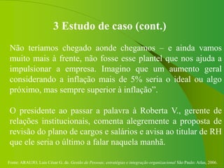Fonte: ARAUJO, Luis César G. de. Gestão de Pessoas; estratégias e integração organizacional São Paulo: Atlas, 2006.
3 Estudo de caso (cont.)
Não teríamos chegado aonde chegamos – e ainda vamos
muito mais à frente, não fosse esse plantel que nos ajuda a
impulsionar a empresa. Imagino que um aumento geral
considerando a inflação mais de 5% seria o ideal ou algo
próximo, mas sempre superior à inflação”.
O presidente ao passar a palavra à Roberta V., gerente de
relações institucionais, comenta alegremente a proposta de
revisão do plano de cargos e salários e avisa ao titular de RH
que ele seria o último a falar naquela manhã.
 