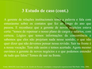 Fonte: ARAUJO, Luis César G. de. Gestão de Pessoas; estratégias e integração organizacional São Paulo: Atlas, 2006.
3 Estudo de caso (cont.)
A gerente de relações institucionais toma a palavra e fala com
entusiasmo sobre os contatos que fez ao longo do ano que
passou. E reconhece que a gerente de novos negócios estava
certa: “temos de repensar o nosso plano de cargos e salários, com
certeza. Lógico que temos informações da concorrência e
sabemos que eles não projetam nada nesse sentido, o que não
quer dizer que não devemos pensar nessa revisão. Sair na frente é
a nossa vocação. Tem sido assim e temos acertado. Agora mesmo
ouvimos a gerente de novos negócios e o que podemos entender
de tudo que falou? Temos de sair na frente.
 