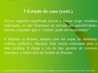 Fonte: ARAUJO, Luis César G. de. Gestão de Pessoas; estratégias e integração organizacional São Paulo: Atlas, 2006.
3 Estudo de caso (cont.)
Novos negócios significam inovar e inovar exige imediata
realização, se não ficaremos no terreno das possibilidades
futuras, enquanto que o ‘vizinho’ pode nos surpreender”.
E falaram os demais, sempre com um toque de otimismo
realista, inclusive, Mariana Zide recém contratada para a
área jurídica. E chega a vez de Ian, gerente de recursos
humanos, a futura área de Gestão de Pessoas.
 