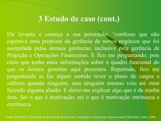 Fonte: ARAUJO, Luis César G. de. Gestão de Pessoas; estratégias e integração organizacional São Paulo: Atlas, 2006.
3 Estudo de caso (cont.)
Ele levanta e começa a sua peroração: “confesso que não
esperava uma proposta da gerência de novos negócios que foi
assimilada pelas demais gerências, inclusive pela gerência de
Projeção e Operações Financeiras. E fico me perguntando, pois
creio que tenho mais informações sobre o quadro funcional do
que os demais gerentes aqui presentes. Repetindo, fico me
perguntando se faz algum sentido rever o plano de cargos e
salários quando ninguém, mas ninguém mesmo veio até mim
fazendo alguma alusão. E deixe-me explicar algo que é da minha
área. Sei o que é motivação, sei o que é motivação intrínseca e
extrínseca.
 