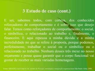 Fonte: ARAUJO, Luis César G. de. Gestão de Pessoas; estratégias e integração organizacional São Paulo: Atlas, 2006.
3 Estudo de caso (cont.)
E sei, sabemos todos, com certeza, dos conhecidos
reforçadores de comportamento e é sobre isso que desejo
falar. Temos como reforçadores de comportamento: o social,
o simbólico, o relacionado ao trabalho e, finalmente, o
financeiro. E aqui repousa a minha dúvida e a minha
incredulidade no que se refere à proposta, porque podemos,
perfeitamente, trabalhar o social ou o simbólico ou o
relacionado ao trabalho. Nenhum desses três mexe no nosso
orçamento e posso quase garantir que o corpo funcional vai
gostar de receber as mais variadas homenagens.
 