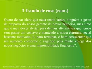 Fonte: ARAUJO, Luis César G. de. Gestão de Pessoas; estratégias e integração organizacional São Paulo: Atlas, 2006.
3 Estudo de caso (cont.)
Quero deixar claro que nada tenho contra ninguém e gosto
da proposta do nosso gerente de novos negócios, mas sinto
que é meu dever alertar para demais alternativas que temos
sem gastar um centavo e mantendo a nossa estrutura social
bastante motivada. E, para terminar, é bom acrescentar que
um aumento conforme o sugerido pela minha colega dos
novos negócios é uma impossibilidade financeira”.
 