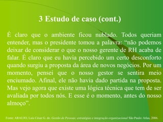 Fonte: ARAUJO, Luis César G. de. Gestão de Pessoas; estratégias e integração organizacional São Paulo: Atlas, 2006.
3 Estudo de caso (cont.)
É claro que o ambiente ficou nublado. Todos queriam
entender, mas o presidente tomou a palavra: “não podemos
deixar de considerar o que o nosso gerente de RH acaba de
falar. É claro que eu havia percebido um certo desconforto
quando surgiu a proposta da área de novos negócios. Por um
momento, pensei que o nosso gestor se sentira meio
enciumado. Afinal, ele não havia dado partida na proposta.
Mas vejo agora que existe uma lógica técnica que tem de ser
avaliada por todos nós. E esse é o momento, antes do nosso
almoço”.
 
