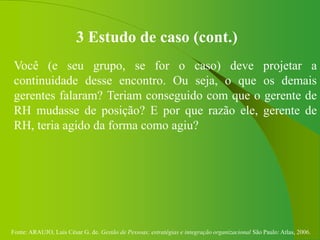 Fonte: ARAUJO, Luis César G. de. Gestão de Pessoas; estratégias e integração organizacional São Paulo: Atlas, 2006.
3 Estudo de caso (cont.)
Você (e seu grupo, se for o caso) deve projetar a
continuidade desse encontro. Ou seja, o que os demais
gerentes falaram? Teriam conseguido com que o gerente de
RH mudasse de posição? E por que razão ele, gerente de
RH, teria agido da forma como agiu?
 