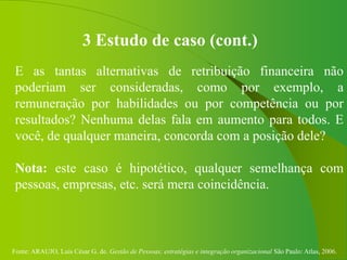 Fonte: ARAUJO, Luis César G. de. Gestão de Pessoas; estratégias e integração organizacional São Paulo: Atlas, 2006.
3 Estudo de caso (cont.)
E as tantas alternativas de retribuição financeira não
poderiam ser consideradas, como por exemplo, a
remuneração por habilidades ou por competência ou por
resultados? Nenhuma delas fala em aumento para todos. E
você, de qualquer maneira, concorda com a posição dele?
Nota: este caso é hipotético, qualquer semelhança com
pessoas, empresas, etc. será mera coincidência.
 
