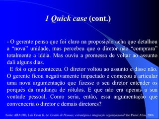 Fonte: ARAUJO, Luis César G. de. Gestão de Pessoas; estratégias e integração organizacional São Paulo: Atlas, 2006.
1 Quick case (cont.)
- O gerente pensa que foi claro na proposição acha que detalhou
a “nova” unidade, mas percebeu que o diretor não “comprara”
totalmente a idéia. Mas ouviu a promessa de voltar ao assunto
dali alguns dias.
E foi o que aconteceu. O diretor voltou ao assunto e disse não.
O gerente ficou negativamente impactado e começou a articular
uma nova argumentação que fizesse o seu diretor entender os
porquês da mudança de rótulos. E que não era apenas a sua
vontade pessoal. Como seria, então, essa argumentação que
convenceria o diretor e demais diretores?
 