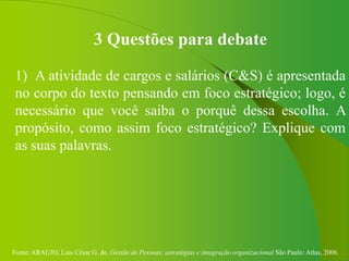 Fonte: ARAUJO, Luis César G. de. Gestão de Pessoas; estratégias e integração organizacional São Paulo: Atlas, 2006.
3 Questões para debate
1) A atividade de cargos e salários (C&S) é apresentada
no corpo do texto pensando em foco estratégico; logo, é
necessário que você saiba o porquê dessa escolha. A
propósito, como assim foco estratégico? Explique com
as suas palavras.
 