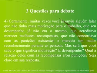Fonte: ARAUJO, Luis César G. de. Gestão de Pessoas; estratégias e integração organizacional São Paulo: Atlas, 2006.
3 Questões para debate
4) Certamente, muitas vezes você já ouviu alguém falar
que não tinha mais motivação para o trabalho, que seu
desempenho já não era o mesmo, que acreditava
merecer melhores recompensas, que não concordava
com as punições existentes e merecia um maior
reconhecimento perante as pessoas. Mas será que você
sabe o que significa motivação? E desempenho? Qual a
relação deles com as recompensas e/ou punições? Seja
claro em sua resposta.
 