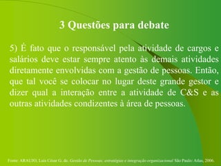 Fonte: ARAUJO, Luis César G. de. Gestão de Pessoas; estratégias e integração organizacional São Paulo: Atlas, 2006.
3 Questões para debate
5) É fato que o responsável pela atividade de cargos e
salários deve estar sempre atento às demais atividades
diretamente envolvidas com a gestão de pessoas. Então,
que tal você se colocar no lugar deste grande gestor e
dizer qual a interação entre a atividade de C&S e as
outras atividades condizentes à área de pessoas.
 